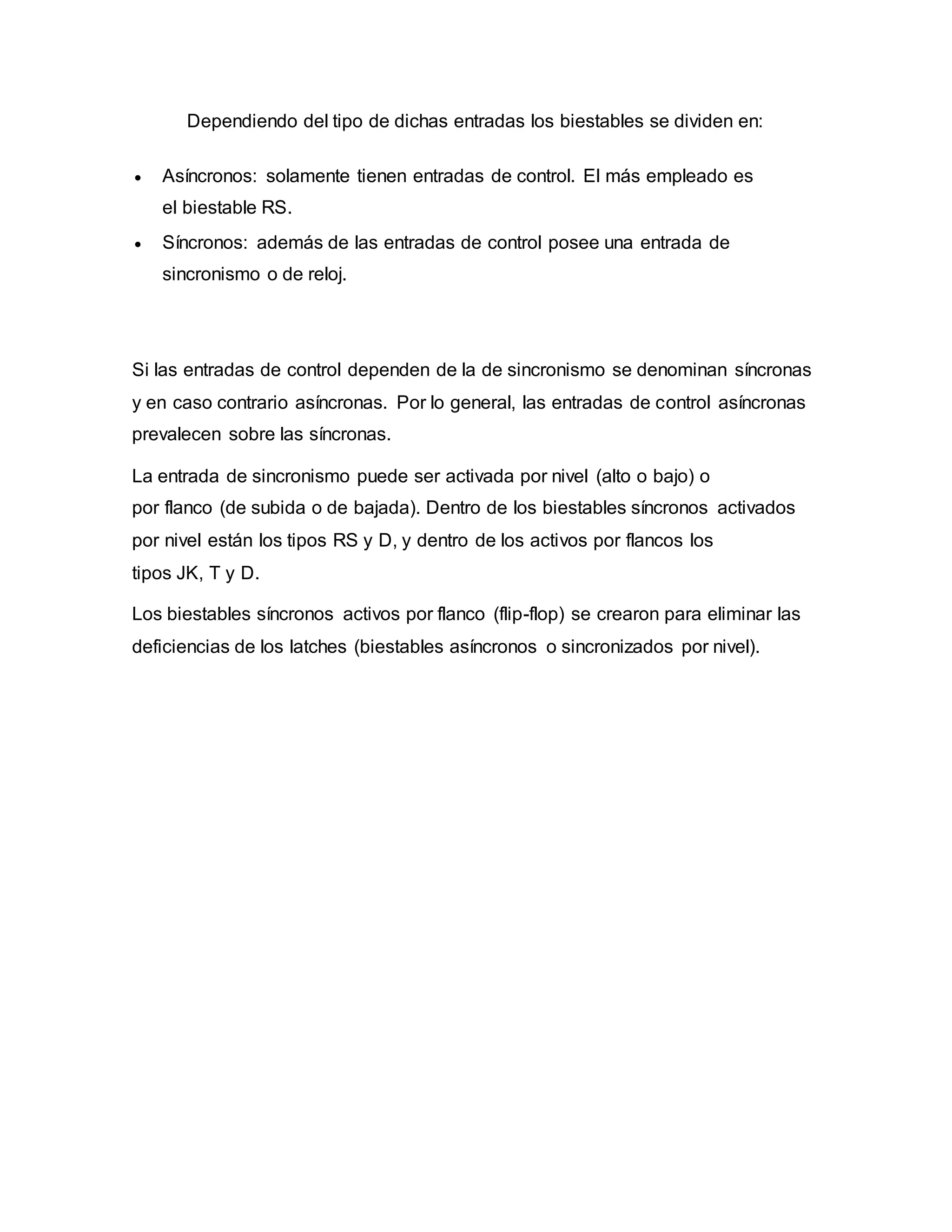 Dependiendo del tipo de dichas entradas los biestables se dividen en:
 Asíncronos: solamente tienen entradas de control. El más empleado es
el biestable RS.
 Síncronos: además de las entradas de control posee una entrada de
sincronismo o de reloj.
Si las entradas de control dependen de la de sincronismo se denominan síncronas
y en caso contrario asíncronas. Por lo general, las entradas de control asíncronas
prevalecen sobre las síncronas.
La entrada de sincronismo puede ser activada por nivel (alto o bajo) o
por flanco (de subida o de bajada). Dentro de los biestables síncronos activados
por nivel están los tipos RS y D, y dentro de los activos por flancos los
tipos JK, T y D.
Los biestables síncronos activos por flanco (flip-flop) se crearon para eliminar las
deficiencias de los latches (biestables asíncronos o sincronizados por nivel).
 