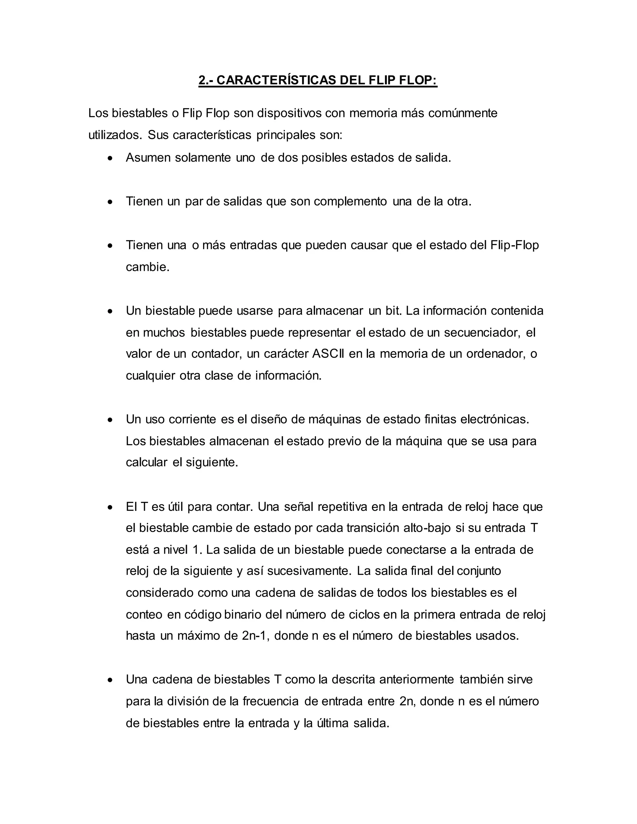 2.- CARACTERÍSTICAS DEL FLIP FLOP:
Los biestables o Flip Flop son dispositivos con memoria más comúnmente
utilizados. Sus características principales son:
 Asumen solamente uno de dos posibles estados de salida.
 Tienen un par de salidas que son complemento una de la otra.
 Tienen una o más entradas que pueden causar que el estado del Flip-Flop
cambie.
 Un biestable puede usarse para almacenar un bit. La información contenida
en muchos biestables puede representar el estado de un secuenciador, el
valor de un contador, un carácter ASCII en la memoria de un ordenador, o
cualquier otra clase de información.
 Un uso corriente es el diseño de máquinas de estado finitas electrónicas.
Los biestables almacenan el estado previo de la máquina que se usa para
calcular el siguiente.
 El T es útil para contar. Una señal repetitiva en la entrada de reloj hace que
el biestable cambie de estado por cada transición alto-bajo si su entrada T
está a nivel 1. La salida de un biestable puede conectarse a la entrada de
reloj de la siguiente y así sucesivamente. La salida final del conjunto
considerado como una cadena de salidas de todos los biestables es el
conteo en código binario del número de ciclos en la primera entrada de reloj
hasta un máximo de 2n-1, donde n es el número de biestables usados.
 Una cadena de biestables T como la descrita anteriormente también sirve
para la división de la frecuencia de entrada entre 2n, donde n es el número
de biestables entre la entrada y la última salida.
 