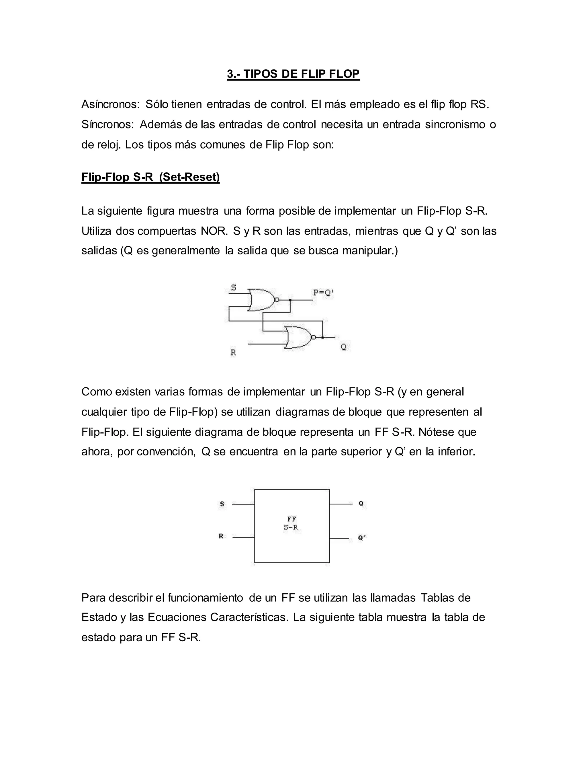 3.- TIPOS DE FLIP FLOP
Asíncronos: Sólo tienen entradas de control. El más empleado es el flip flop RS.
Síncronos: Además de las entradas de control necesita un entrada sincronismo o
de reloj. Los tipos más comunes de Flip Flop son:
Flip-Flop S-R (Set-Reset)
La siguiente figura muestra una forma posible de implementar un Flip-Flop S-R.
Utiliza dos compuertas NOR. S y R son las entradas, mientras que Q y Q’ son las
salidas (Q es generalmente la salida que se busca manipular.)
Como existen varias formas de implementar un Flip-Flop S-R (y en general
cualquier tipo de Flip-Flop) se utilizan diagramas de bloque que representen al
Flip-Flop. El siguiente diagrama de bloque representa un FF S-R. Nótese que
ahora, por convención, Q se encuentra en la parte superior y Q’ en la inferior.
Para describir el funcionamiento de un FF se utilizan las llamadas Tablas de
Estado y las Ecuaciones Características. La siguiente tabla muestra la tabla de
estado para un FF S-R.
 