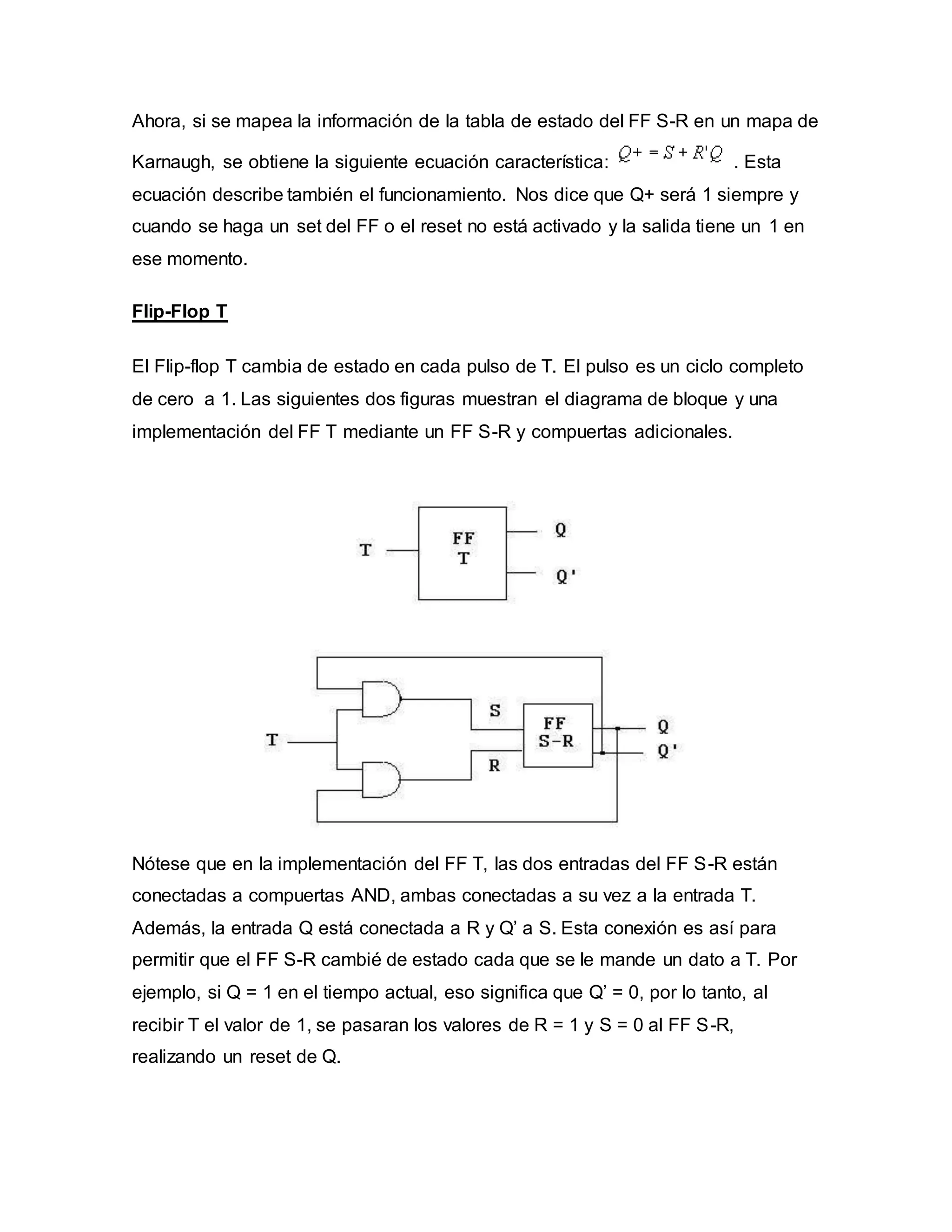 Ahora, si se mapea la información de la tabla de estado del FF S-R en un mapa de
Karnaugh, se obtiene la siguiente ecuación característica: . Esta
ecuación describe también el funcionamiento. Nos dice que Q+ será 1 siempre y
cuando se haga un set del FF o el reset no está activado y la salida tiene un 1 en
ese momento.
Flip-Flop T
El Flip-flop T cambia de estado en cada pulso de T. El pulso es un ciclo completo
de cero a 1. Las siguientes dos figuras muestran el diagrama de bloque y una
implementación del FF T mediante un FF S-R y compuertas adicionales.
Nótese que en la implementación del FF T, las dos entradas del FF S-R están
conectadas a compuertas AND, ambas conectadas a su vez a la entrada T.
Además, la entrada Q está conectada a R y Q’ a S. Esta conexión es así para
permitir que el FF S-R cambié de estado cada que se le mande un dato a T. Por
ejemplo, si Q = 1 en el tiempo actual, eso significa que Q’ = 0, por lo tanto, al
recibir T el valor de 1, se pasaran los valores de R = 1 y S = 0 al FF S-R,
realizando un reset de Q.
 