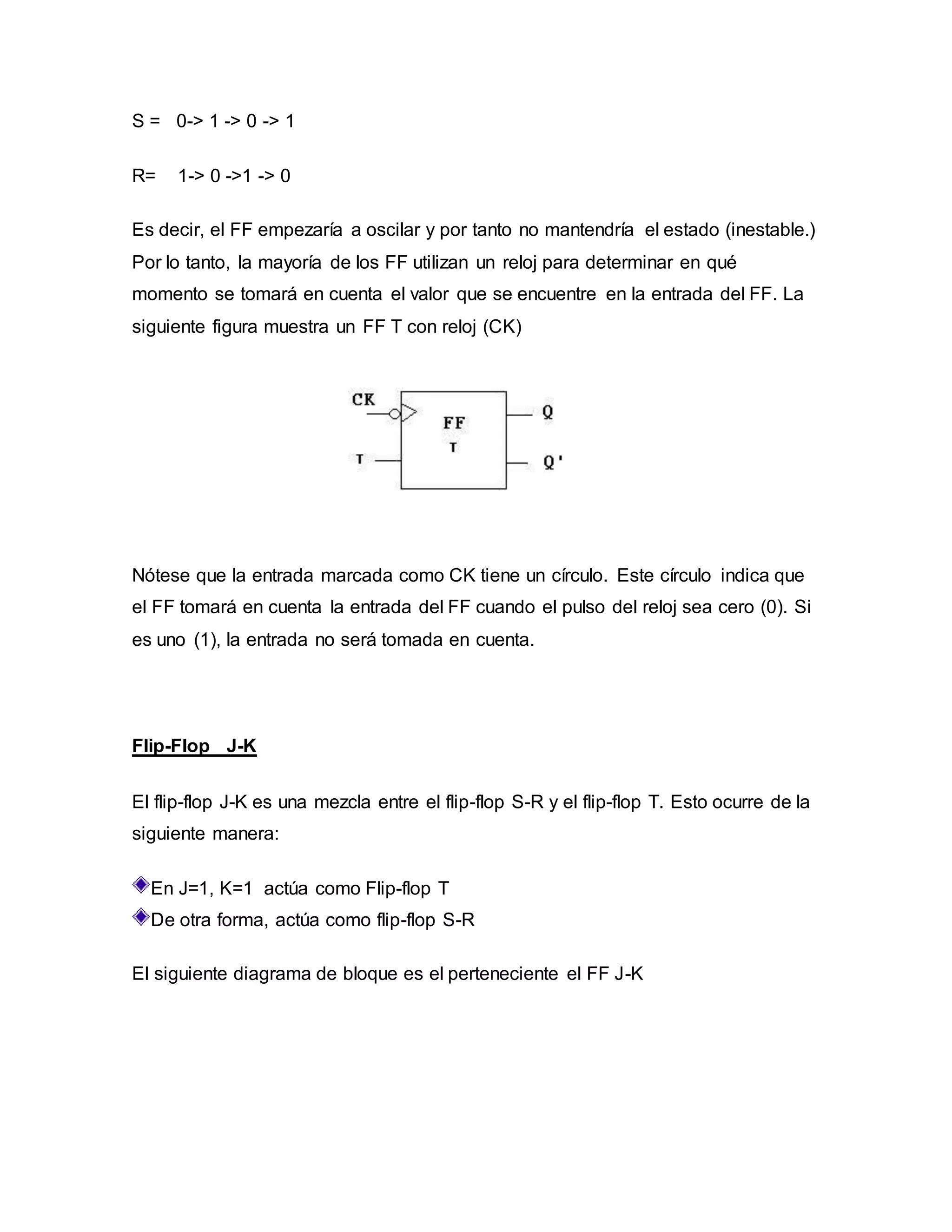 S = 0-> 1 -> 0 -> 1
R= 1-> 0 ->1 -> 0
Es decir, el FF empezaría a oscilar y por tanto no mantendría el estado (inestable.)
Por lo tanto, la mayoría de los FF utilizan un reloj para determinar en qué
momento se tomará en cuenta el valor que se encuentre en la entrada del FF. La
siguiente figura muestra un FF T con reloj (CK)
Nótese que la entrada marcada como CK tiene un círculo. Este círculo indica que
el FF tomará en cuenta la entrada del FF cuando el pulso del reloj sea cero (0). Si
es uno (1), la entrada no será tomada en cuenta.
Flip-Flop J-K
El flip-flop J-K es una mezcla entre el flip-flop S-R y el flip-flop T. Esto ocurre de la
siguiente manera:
En J=1, K=1 actúa como Flip-flop T
De otra forma, actúa como flip-flop S-R
El siguiente diagrama de bloque es el perteneciente el FF J-K
 