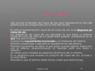  UML provee el Modelo de Casos de Uso para representar la vista del
sistema que se corresponde con la vista del usuario.
 En UML la representación visual de los casos de uso es el diagrama de
casos de uso.
 Los diagramas de casos de uso describen lo que hace un sistema
desde el punto de vista de un observador externo, enfatizando en el
qué más que el cómo.
 Captura los requerimientos funcionales y el ambiente del sistema.
 Permite comprender y describir los requerimientos del sistema.
 Plantean escenarios, es decir, lo que pasa cuando alguien interactúa
con el sistema, proporcionando un resumen para una tarea u
objetivo.
 Se utilizan para modelar los aspectos dinámicos de un sistema.
 Es un diagrama que muestra un conjunto de casos de uso, actores y
sus relaciones.
 Describe lo que el sistema debe hacer y bajo que restricciones.
Introducción a UML 10
 