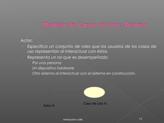  Actor:
› Especifica un conjunto de roles que los usuarios de los casos de
uso representan al interactuar con éstos.
› Representa un rol que es desempeñado:
 Por una persona
 Un dispositivo hardware
 Otro sistema al interactuar con el sistema en construcción.
Introducción a UML 11
Actor A
Caso de Uso A
 