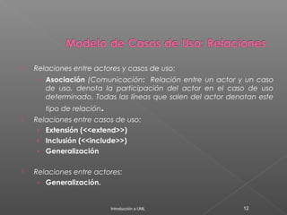  Relaciones entre actores y casos de uso:
› Asociación (Comunicación: Relación entre un actor y un caso
de uso, denota la participación del actor en el caso de uso
determinado. Todas las líneas que salen del actor denotan este
tipo de relación.
 Relaciones entre casos de uso:
› Extensión (<<extend>>)
› Inclusión (<<include>>)
› Generalización
 Relaciones entre actores:
› Generalización.
Introducción a UML 12
 