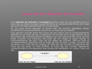  Una relación de inclusión (<<include>>) entre casos de uso significa que un
caso de uso base incorpora explícitamente el comportamiento de otro caso
de uso en el lugar especificado en el caso base.
 Se usa para evitar describir el mismo flujo de eventos repetidas veces,
poniendo el comportamiento común en un caso de uso aparte.
 Una relación include entre dos Casos de Uso indica que el comportamiento
definido en el Caso de Uso a adicionar, es incluído en un lugar dentro de la
secuencia del comportamiento realizado por una instancia del Caso de Uso
base. Cuando una instancia del Caso de Uso «llega al lugar» donde el
comportamiento de otro Caso de Uso debe ser incluído, ejecuta todo el
comportamiento descripto por el Caso de Uso incluido y luego continúa de
acuerdo a su Caso de Uso original. El Caso de Uso incluído no depende del
Caso de Uso base. En este sentido, el Caso de Uso incluído representa
comportamiento encapsulado que puede ser reutilizado en varios Casos de
Uso.
Introducción a UML 13
 