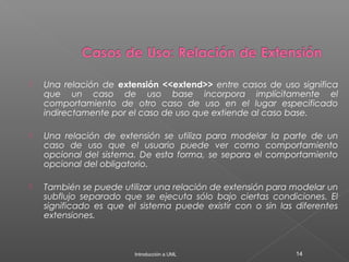  Una relación de extensión <<extend>> entre casos de uso significa
que un caso de uso base incorpora implícitamente el
comportamiento de otro caso de uso en el lugar especificado
indirectamente por el caso de uso que extiende al caso base.
 Una relación de extensión se utiliza para modelar la parte de un
caso de uso que el usuario puede ver como comportamiento
opcional del sistema. De esta forma, se separa el comportamiento
opcional del obligatorio.
 También se puede utilizar una relación de extensión para modelar un
subflujo separado que se ejecuta sólo bajo ciertas condiciones. El
significado es que el sistema puede existir con o sin las diferentes
extensiones.
Introducción a UML 14
 