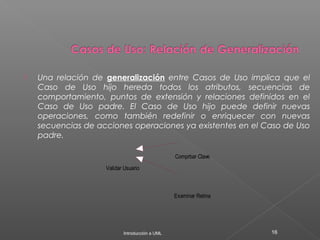  Una relación de generalización entre Casos de Uso implica que el
Caso de Uso hijo hereda todos los atributos, secuencias de
comportamiento, puntos de extensión y relaciones definidos en el
Caso de Uso padre. El Caso de Uso hijo puede definir nuevas
operaciones, como también redefinir o enriquecer con nuevas
secuencias de acciones operaciones ya existentes en el Caso de Uso
padre.
Introducción a UML 16
Validar Usuario
Comprbar Clave
Examinar Retina
 