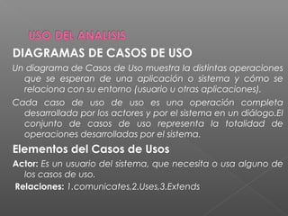 DIAGRAMAS DE CASOS DE USO
Un diagrama de Casos de Uso muestra la distintas operaciones
que se esperan de una aplicación o sistema y cómo se
relaciona con su entorno (usuario u otras aplicaciones).
Cada caso de uso de uso es una operación completa
desarrollada por los actores y por el sistema en un diálogo.El
conjunto de casos de uso representa la totalidad de
operaciones desarrolladas por el sistema.
Elementos del Casos de Usos
Actor: Es un usuario del sistema, que necesita o usa alguno de
los casos de uso.
Relaciones: 1.comunicates,2.Uses,3.Extends
 