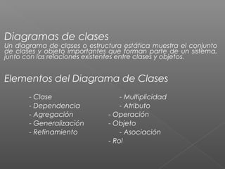 Diagramas de clases
Un diagrama de clases o estructura estática muestra el conjunto
de clases y objeto importantes que forman parte de un sistema,
junto con las relaciones existentes entre clases y objetos.
Elementos del Diagrama de Clases
- Clase - Multiplicidad
- Dependencia - Atributo
- Agregación - Operación
- Generalización - Objeto
- Refinamiento - Asociación
- Rol
 