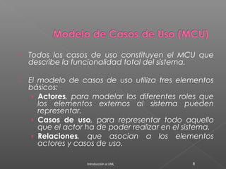  Todos los casos de uso constituyen el MCU que
describe la funcionalidad total del sistema.
 El modelo de casos de uso utiliza tres elementos
básicos:
› Actores, para modelar los diferentes roles que
los elementos externos al sistema pueden
representar.
› Casos de uso, para representar todo aquello
que el actor ha de poder realizar en el sistema.
› Relaciones, que asocian a los elementos
actores y casos de uso.
Introducción a UML 8
 