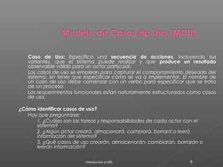  Caso de Uso: Especifica una secuencia de acciones, incluyendo sus
variantes, que el sistema puede realizar y que produce un resultado
observable válido para un actor particular.
 Los casos de uso se emplean para capturar el comportamiento deseado del
sistema, sin tener que especificar cómo se va a implementar. El nombre de
un caso de uso debe comenzar con un verbo para especificar que se trata
de un proceso.
 Los requerimientos funcionales están naturalmente estructurados como casos
de uso.
¿Cómo identificar casos de uso?
 Hay que preguntarse:
› 1. ¿Cuáles son las tareas y responsabilidades de cada actor con el
sistema?
› 2. ¿Algún actor creará, almacenará, cambiará, borrará o leerá
información del sistema?
› 3. ¿Qué casos de uso crearán, almacenarán, cambiarán, borrarán o
leerán información?
Introducción a UML 9
 