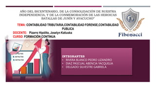 INTEGRANTES
• RIVERA BLANCO PEDRO LIZANDRO
• DIAZ PASCUAL ABENCIA YACQUELIA
• DELGADO SILVESTRE GABRIELA
TEMA: CONTABILIDAD TRIBUTARIA,CONTABILIDAD FORENSE,CONTABILIDAD
PUBLICA
DOCENTE: Pizarro Hipólito, Joselyn Katiuska
CURSO: FORMACIÓN CONTINUA
AÑO DEL BICENTENARIO, DE LA CONSOLIDACIÓN DE NUESTRA
INDEPENDENCIA, Y DE LA CONMEMORACIÓN DE LAS HEROICAS
BATALLAS DE JUNÍN Y AYACUCHO”
 