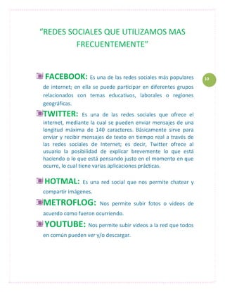 “REDES SOCIALES QUE UTILIZAMOS MAS
         FRECUENTEMENTE”


 FACEBOOK: Es una de las redes sociales más populares           10
de internet; en ella se puede participar en diferentes grupos
relacionados con temas educativos, laborales o regiones
geográficas.
TWITTER:          Es una de las redes sociales que ofrece el
internet, mediante la cual se pueden enviar mensajes de una
longitud máxima de 140 caracteres. Básicamente sirve para
enviar y recibir mensajes de texto en tiempo real a través de
las redes sociales de Internet; es decir, Twitter ofrece al
usuario la posibilidad de explicar brevemente lo que está
haciendo o lo que está pensando justo en el momento en que
ocurre, lo cual tiene varias aplicaciones prácticas.

 HOTMAL:        Es una red social que nos permite chatear y
compartir imágenes.

METROFLOG:             Nos permite subir fotos o videos de
acuerdo como fueron ocurriendo.
 YOUTUBE: Nos permite subir videos a la red que todos
en común pueden ver y/o descargar.
 