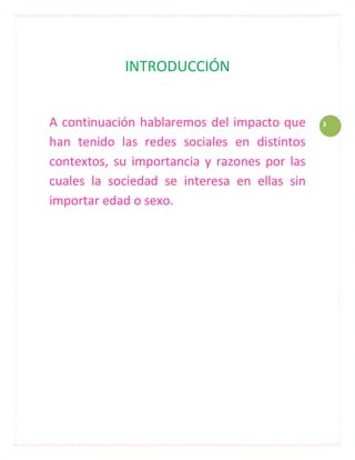 INTRODUCCIÓN


A continuación hablaremos del impacto que     3

han tenido las redes sociales en distintos
contextos, su importancia y razones por las
cuales la sociedad se interesa en ellas sin
importar edad o sexo.
 