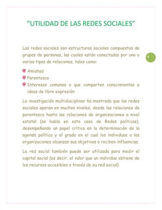 “UTILIDAD DE LAS REDES SOCIALES”


Las redes sociales son estructuras sociales compuestas de
grupos de personas, las cuales están conectadas por uno o        4
varios tipos de relaciones, tales como:

  Amistad
  Parentesco
  Intereses comunes o que comparten conocimientos e
  ideas de libre expresión

La investigación multidisciplinar ha mostrado que las redes
sociales operan en muchos niveles, desde las relaciones de
parentesco hasta las relaciones de organizaciones a nivel
estatal (se habla en este caso de Redes políticas),
desempeñando un papel crítico en la determinación de la
agenda política y el grado en el cual los individuos o las
organizaciones alcanzan sus objetivos o reciben influencias.

La red social también puede ser utilizada para medir el
capital social (es decir, el valor que un individuo obtiene de
los recursos accesibles a través de su red social).
 