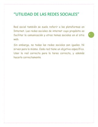 “UTILIDAD DE LAS REDES SOCIALES”

Red social también se suele referir a las plataformas en
Internet. Las redes sociales de internet cuyo propósito es
facilitar la comunicación y otros temas sociales en el sitio   5

web.

Sin embargo, no todas las redes sociales son iguales. Ni
sirven para lo mismo. Cada red tiene un objetivo específico.
Usar la red correcta para la tarea correcta, y además
hacerlo correctamente
 