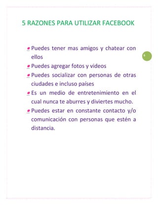 5 RAZONES PARA UTILIZAR FACEBOOK


  Puedes tener mas amigos y chatear con
                                              6
   ellos
  Puedes agregar fotos y videos
  Puedes socializar con personas de otras
   ciudades e incluso países
  Es un medio de entretenimiento en el
   cual nunca te aburres y diviertes mucho.
  Puedes estar en constante contacto y/o
   comunicación con personas que estén a
   distancia.
 