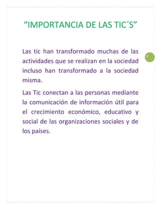 “IMPORTANCIA DE LAS TIC´S”

Las tic han transformado muchas de las
                                             7
actividades que se realizan en la sociedad
incluso han transformado a la sociedad
misma.
Las Tic conectan a las personas mediante
la comunicación de información útil para
el crecimiento económico, educativo y
social de las organizaciones sociales y de
los países.
 