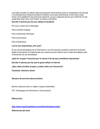 Las redes sociales se utilizan tanto para generar reencuentros entre ex compañeros de escuela
o universidad que hubieran perdido el contacto como para divertimento. Entre otras cosas,
sirven como plataforma de promoción personal, ya que cualquiera de los que conforman la red
puede leer quien eres, qué hiciste, tus ideas y proyectos.
Escribe 5 razones por las que utilizas el facebook

Por que a veces hay te desaogas

Para compartir trabajos

Para mantenerse informado

Para comunicarse

Para entretenerse

Las tic son importantes ¿Por qué?

El uso de las tecnologías de la información y la comunicación ayudaría a disminuir la brecha
digital aumentando el conglomerado de usuarios que las utilicen como medio tecnológico para
el desarrollo de sus actividades.

¿Qué tic ocupas? menciona por lo menos 5 de las que consideres importantes

Escribe 5 razones por las que te gusta utilizar el internet

¿Que redes sociales ocupas y cuales visito con frecuencia?

Facebook, Hotmail y Gmail



Glosario de terminos desconocidos:



Brecha: abertura entre un objeto o espacio delimitado.

TIC: Tecnologias de Informacion y Comunicacion



Referencias:



http://www.maestrosdelweb.com/editorial/redessociales/

Referencias del autor
 