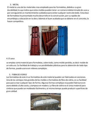 3. METAL
El metal es uno de los materiales mas empleado para las formaletas, debido a su gran
durabilidad; lo que indica que estos moldes pueden tener un número indeterminado de usos y
por consiguiente un mantenimiento cuidadoso para evitar cualquier rastro deóxido. Esta clase
de formaletas ha presentado mucho desarrollo en la construcción, por su rapidez de
ensamblajey colocación en la obra. Además el buen acabado que se obtiene en el concreto, la
hacen competitiva.
4. El yeso
se emplea como material para formaletas, sobre todo, como molde perdido, es decir molde de
un solo uso. Su facilidad de trabajo y sus posibilidades plásticas para la obtención de todo tipo
de formas, puedeusarseen relieves complejos.
5. FIBRA DEVIDRIO
Las formaletas de este m as formaletas de este material pueden ser fabricadas en secciones.
Una de las ventajas más grandes delos moldes o formaletas defibra de vidrio, es su facilidad
para para crear cualquier tipo de forma. Algunas formas complejas no pueden fabricarseen
acero debido al alto costo, y tampoco en madera. La fibra de vidrio es el único material para
cimbras que puede ser moldeado fácilmente y al mismo tiempo puede producir superficies de
gran calidad
 