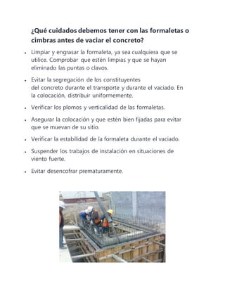 ¿Qué cuidados debemos tener con las formaletas o
cimbras antes de vaciar el concreto?
 Limpiar y engrasar la formaleta, ya sea cualquiera que se
utilice. Comprobar que estén limpias y que se hayan
eliminado las puntas o clavos.
 Evitar la segregación de los constituyentes
del concreto durante el transporte y durante el vaciado. En
la colocación, distribuir uniformemente.
 Verificar los plomos y verticalidad de las formaletas.
 Asegurar la colocación y que estén bien fijadas para evitar
que se muevan de su sitio.
 Verificar la estabilidad de la formaleta durante el vaciado.
 Suspender los trabajos de instalación en situaciones de
viento fuerte.
 Evitar desencofrar prematuramente.
 