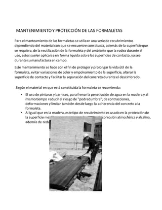 MANTENIMIENTOY PROTECCIÓN DE LAS FORMALETAS
Para el manteamiento de las formaletas se utilizan una seriede recubrimientos
dependiendo del material con que se encuentreconstituida, además de la superficieque
se requiera, de la reutilización de la formaleta y del ambiente que la rodea duranteel
uso, estos suelen aplicarseen forma líquida sobrelas superficies de contacto, ya sea
durantesu manufactura en campo.
Este mantenimiento se hace con el fin de proteger y prolongar la vida útil de la
formaleta, evitar variaciones de color y empolvamiento de la superficie, alterar la
superficiede contacto y facilitar la separación del concreto duranteel descimbrado.
Según el material en que está constituida la formaleta serecomienda:
• El uso de pinturas y barnices, para frenar la penetración de agua en la madera y al
mismo tiempo reducir el riesgo de "podredumbre", decontracciones,
deformaciones y limitar también desdeluego la adherencia del concreto a la
formaleta.
• Al igual que en la madera, estetipo de recubrimiento es usado en la protección de
la superficie metálica, puesto que ayuda a evitar la corrosión atmosféricay alcalina,
además de reducir la adherencia del concreto
 