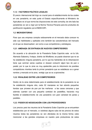 1.1.3 FACTORES POLÍTICO LEGALES 
El precio internacional del trigo es crucial para el establecimiento de los costes 
en una panadería, en este punto el Estado específicamente el Ministerio de 
Agricultura es el que norma las disposiciones de este comodity; de otro lado las 
panaderías se van a regir por la Norma Técnica Peruana para los productos de 
panificación regulados por el INDECOPI. 
11 
1.2 MICROENTORNO 
Para que una empresa compita exitosamente en el mercado debe conocer no 
sólo sus habilidades y aptitudes sino también las características del mercado 
en el que se desenvuelven así como a sus competidores y estrategias. 
1.2.1 AMENAZA DE ENTRADA DE NUEVOS COMPETIDORES 
De acuerdo a la ubicación de la Panadería Dulce Capricho esta en la Urb. 
Alameda Salaverry, II etapa, distrito de Miraflores; se puede observar que no se 
ha establecido ninguna panadería, por lo que los habitantes de la Urbanización 
tiene que caminar varias cuadras si desean consumir algún tipo de pan o 
pastel, por lo que la zona es muy apetecible para la intromisión de posibles 
competidores mientras tanto la primer panadería que se establezca va a ganar 
nombre y mercado en la zona, ventaja que se va a aprovechar. 
1.2.2 RIVALIDAD ENTRE LOS COMPETIDORES 
Dentro de la zona determinada para el establecimiento de la panadería no se 
ha establecido ninguna otra, cada 02 manzanas se han abierto pequeñas 
tiendas que proveen de pan por las mañanas a las casas cercanas y que 
además cuentan con una pequeña cantidad de pastelillos; haciendo muy 
factible el establecimiento de una panadería con gran variedad de panes y 
pasteles. 
1.2.3 PODER DE NEGOCIACIÒN CON LOS PROVEEDORES 
Los precios para los insumos de la Panadería Dulce Capricho ya se encuentran 
establecidos por el mercado, si existiese alguna suba de los precios de estos 
insumos todas las panaderías se ven afectadas de la misma forma; cabe 
mencionar a las grandes empresas en nuestro país productoras de estos 
 