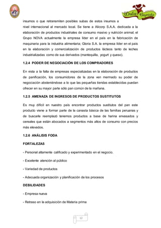 insumos o que retransmiten posibles subas de estos insumos a 
nivel internacional al mercado local. Se tiene a Alicorp S.A.A. dedicada a la 
elaboración de productos industriales de consumo masivo y nutrición animal; el 
Grupo NOVA actualmente la empresa líder en el país en la fabricación de 
maquinaria para la industria alimentaria; Gloria S.A. la empresa líder en el país 
en la elaboración y comercialización de productos lácteos tanto de leches 
industrializadas como de sus derivados (mantequilla, yogurt y queso). 
1.2.4 PODER DE NEGOCIACIÒN DE LOS COMPRADORES 
En vista a la falta de empresas especializadas en la elaboración de productos 
de panificación, los consumidores de la zona ven mermado su poder de 
negociación absteniéndose a lo que las pequeñas tiendas establecidas puedan 
ofrecer en su mayor parte sólo pan común de la mañana. 
1.2.5 AMENAZA DE INGRESOS DE PRODUCTOS SUSTITUTOS 
Es muy difícil en nuestro país encontrar productos sustitutos del pan este 
producto viene a formar parte de la canasta básica de las familias peruanas y 
de buscarle reemplazó tenemos productos a base de harina envasados y 
cereales que están abocados a segmentos más altos de consumo con precios 
más elevados. 
12 
1.2.6 ANÁLISIS FODA 
FORTALEZAS 
- Personal altamente calificado y experimentado en el negocio. 
- Excelente atención al público 
- Variedad de productos 
- Adecuada organización y planificación de los procesos 
DEBILIDADES 
- Empresa nueva 
- Retraso en la adquisición de Materia prima 
 
