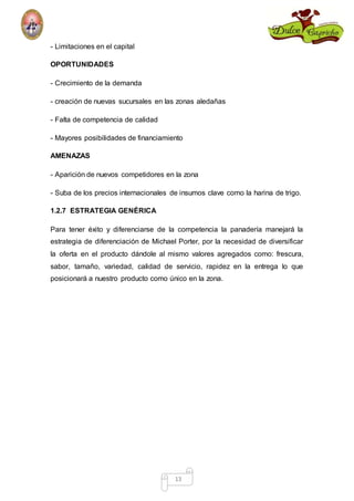 13 
- Limitaciones en el capital 
OPORTUNIDADES 
- Crecimiento de la demanda 
- creación de nuevas sucursales en las zonas aledañas 
- Falta de competencia de calidad 
- Mayores posibilidades de financiamiento 
AMENAZAS 
- Aparición de nuevos competidores en la zona 
- Suba de los precios internacionales de insumos clave como la harina de trigo. 
1.2.7 ESTRATEGIA GENÉRICA 
Para tener éxito y diferenciarse de la competencia la panadería manejará la 
estrategia de diferenciación de Michael Porter, por la necesidad de diversificar 
la oferta en el producto dándole al mismo valores agregados como: frescura, 
sabor, tamaño, variedad, calidad de servicio, rapidez en la entrega lo que 
posicionará a nuestro producto como único en la zona. 
 