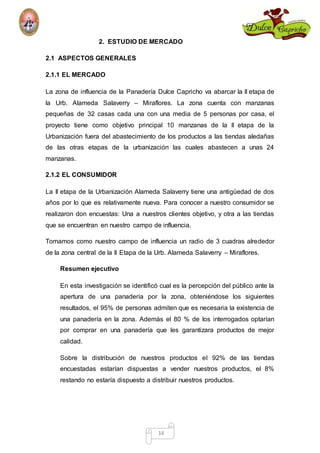 2. ESTUDIO DE MERCADO 
14 
2.1 ASPECTOS GENERALES 
2.1.1 EL MERCADO 
La zona de influencia de la Panadería Dulce Capricho va abarcar la II etapa de 
la Urb. Alameda Salaverry – Miraflores. La zona cuenta con manzanas 
pequeñas de 32 casas cada una con una media de 5 personas por casa, el 
proyecto tiene como objetivo principal 10 manzanas de la II etapa de la 
Urbanización fuera del abastecimiento de los productos a las tiendas aledañas 
de las otras etapas de la urbanización las cuales abastecen a unas 24 
manzanas. 
2.1.2 EL CONSUMIDOR 
La II etapa de la Urbanización Alameda Salaverry tiene una antigüedad de dos 
años por lo que es relativamente nueva. Para conocer a nuestro consumidor se 
realizaron don encuestas: Una a nuestros clientes objetivo, y otra a las tiendas 
que se encuentran en nuestro campo de influencia. 
Tomamos como nuestro campo de influencia un radio de 3 cuadras alrededor 
de la zona central de la II Etapa de la Urb. Alameda Salaverry – Miraflores. 
Resumen ejecutivo 
En esta investigación se identificó cual es la percepción del público ante la 
apertura de una panadería por la zona, obteniéndose los siguientes 
resultados, el 95% de personas admiten que es necesaria la existencia de 
una panadería en la zona. Además el 80 % de los interrogados optarían 
por comprar en una panadería que les garantizara productos de mejor 
calidad. 
Sobre la distribución de nuestros productos el 92% de las tiendas 
encuestadas estarían dispuestas a vender nuestros productos, el 8% 
restando no estaría dispuesto a distribuir nuestros productos. 
 