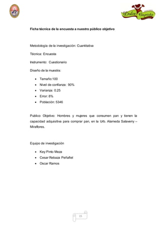 Ficha técnica de la encuesta a nuestro público objetivo 
Metodología de la investigación: Cuantitativa 
15 
Técnica: Encuesta 
Instrumento: Cuestionario 
Diseño de la muestra: 
 Tamaño:100 
 Nivel de confianza: 90% 
 Varianza: 0.25 
 Error: 8% 
 Población: 5346 
Publico Objetivo: Hombres y mujeres que consumen pan y tienen la 
capacidad adquisitiva para comprar pan, en la Urb. Alameda Salaverry – 
Miraflores. 
Equipo de investigación 
 Key Pinto Meza 
 Cesar Rebaza Peñafiel 
 Oscar Ramos 
 