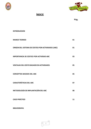 2 
ÍNDICE 
Pág. 
INTRODUCCION 
MARCO TEORICO 01 
ORIGEN DEL SISTEMA DE COSTEO POR ACTIVIDADES (ABC) 01 
IMPORTANCIA DE COSTEO POR ACTIVIDAD ABC 03 
VENTAJAS DEL COSTO BASADO EN ACTIVIDADES 05 
CONCEPTOS BASICOS DEL ABC 05 
CARACTERÍSTICAS DEL ABC 07 
METODOLOGÍA DE IMPLANTACIÓN DEL ABC 08 
CASO PRÁCTICO 11 
BIBLIOGRAFIA 
 