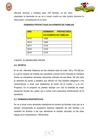 ofrecerá terrenos y módulos para 150 familias; en los años 
siguientes la demanda no se va a mover mucho es más podría disminuir si 
interrumpen competidores en la zona. 
DEMANDA PROYECTADA EN NÚMERO DE FAMILIAS 
AÑO DEMANDA PROYECTADA 
EN NÚMERO DE FAMILIAS 
24 
2015 1088 
2016 1088 
2017 1218 
2018 1218 
2019 1218 
FUENTE: ELABORACIÒN PROPIA 
2.2 OFERTA 
En la Urb. Alameda Salaverry se han ofertado lotes de entre 108 y 144 M2 por 
lo cual la mayoría de tiendas son pequeñas y tienen como mercado la manzana 
donde se encuentran ubicadas ofreciendo artículos de pan llevar. De otro lado 
la variedad de panes y pasteles que ofrecen es muy limitada obligando a los 
consumidores a tener que trasladarse al centro de la ciudad o a la AV. 
Progreso. En el proyecto se plantea trabajar con casi la totalidad de estas 
pequeñas tiendas las cuales van a actuar como pequeñas distribuidoras de la 
panadería. 
2.3 DEMANDA INSATISFECHA 
Se va a tomar como demanda insatisfecha el número de familias a las que va a 
atender directamente la panadería estamos hablando de 320 familias y la 
cantidad de familias a las que atenderían la tiendas ubicadas en las otras 
etapas de la Urbanización; 768 familias. 
 