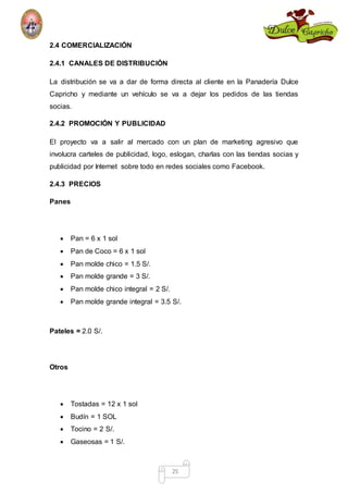 25 
2.4 COMERCIALIZACIÓN 
2.4.1 CANALES DE DISTRIBUCIÓN 
La distribución se va a dar de forma directa al cliente en la Panadería Dulce 
Capricho y mediante un vehículo se va a dejar los pedidos de las tiendas 
socias. 
2.4.2 PROMOCIÓN Y PUBLICIDAD 
El proyecto va a salir al mercado con un plan de marketing agresivo que 
involucra carteles de publicidad, logo, eslogan, charlas con las tiendas socias y 
publicidad por Internet sobre todo en redes sociales como Facebook. 
2.4.3 PRECIOS 
Panes 
 Pan = 6 x 1 sol 
 Pan de Coco = 6 x 1 sol 
 Pan molde chico = 1.5 S/. 
 Pan molde grande = 3 S/. 
 Pan molde chico integral = 2 S/. 
 Pan molde grande integral = 3.5 S/. 
Pateles = 2.0 S/. 
Otros 
 Tostadas = 12 x 1 sol 
 Budín = 1 SOL 
 Tocino = 2 S/. 
 Gaseosas = 1 S/. 
 