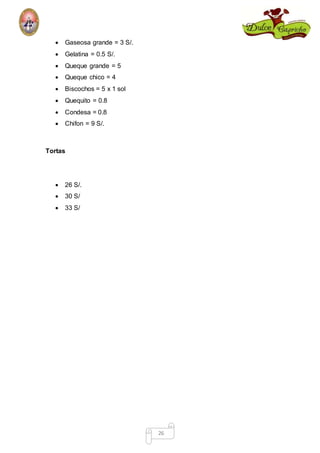 26 
 Gaseosa grande = 3 S/. 
 Gelatina = 0.5 S/. 
 Queque grande = 5 
 Queque chico = 4 
 Biscochos = 5 x 1 sol 
 Quequito = 0.8 
 Condesa = 0.8 
 Chifon = 9 S/. 
Tortas 
 26 S/. 
 30 S/ 
 33 S/ 
 