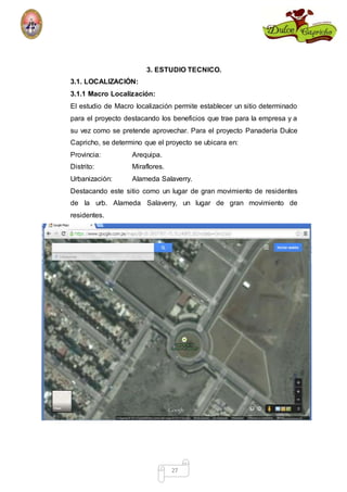 3. ESTUDIO TECNICO. 
3.1. LOCALIZACIÓN: 
3.1.1 Macro Localización: 
El estudio de Macro localización permite establecer un sitio determinado 
para el proyecto destacando los beneficios que trae para la empresa y a 
su vez como se pretende aprovechar. Para el proyecto Panadería Dulce 
Capricho, se determino que el proyecto se ubicara en: 
Provincia: Arequipa. 
Distrito: Miraflores. 
Urbanización: Alameda Salaverry. 
Destacando este sitio como un lugar de gran movimiento de residentes 
de la urb. Alameda Salaverry, un lugar de gran movimiento de 
residentes. 
27 
 