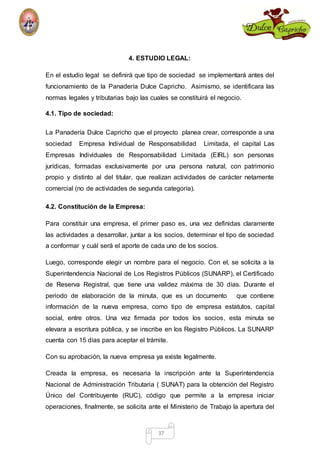 4. ESTUDIO LEGAL: 
En el estudio legal se definirá que tipo de sociedad se implementará antes del 
funcionamiento de la Panadería Dulce Capricho. Asimismo, se identificara las 
normas legales y tributarias bajo las cuales se constituirá el negocio. 
37 
4.1. Tipo de sociedad: 
La Panadería Dulce Capricho que el proyecto planea crear, corresponde a una 
sociedad Empresa Individual de Responsabilidad Limitada, el capital Las 
Empresas Individuales de Responsabilidad Limitada (EIRL) son personas 
jurídicas, formadas exclusivamente por una persona natural, con patrimonio 
propio y distinto al del titular, que realizan actividades de carácter netamente 
comercial (no de actividades de segunda categoría). 
4.2. Constitución de la Empresa: 
Para constituir una empresa, el primer paso es, una vez definidas claramente 
las actividades a desarrollar, juntar a los socios, determinar el tipo de sociedad 
a conformar y cuál será el aporte de cada uno de los socios. 
Luego, corresponde elegir un nombre para el negocio. Con el, se solicita a la 
Superintendencia Nacional de Los Registros Públicos (SUNARP), el Certificado 
de Reserva Registral, que tiene una validez máxima de 30 días. Durante el 
periodo de elaboración de la minuta, que es un documento que contiene 
información de la nueva empresa, como tipo de empresa estatutos, capital 
social, entre otros. Una vez firmada por todos los socios, esta minuta se 
elevara a escritura pública, y se inscribe en los Registro Públicos. La SUNARP 
cuenta con 15 días para aceptar el trámite. 
Con su aprobación, la nueva empresa ya existe legalmente. 
Creada la empresa, es necesaria la inscripción ante la Superintendencia 
Nacional de Administración Tributaria ( SUNAT) para la obtención del Registro 
Único del Contribuyente (RUC), código que permite a la empresa iniciar 
operaciones, finalmente, se solicita ante el Ministerio de Trabajo la apertura del 
 