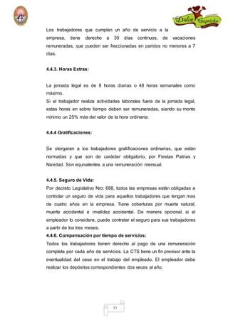 Los trabajadores que cumplan un año de servicio a la 
empresa, tiene derecho a 30 días continuos, de vacaciones 
remuneradas, que pueden ser fraccionadas en paridos no menores a 7 
días. 
39 
4.4.3. Horas Extras: 
La jornada legal es de 8 horas diarias o 48 horas semanales como 
máximo. 
Si el trabajador realiza actividades laborales fuera de la jornada legal, 
estas horas en sobre tiempo deben ser remuneradas, siendo su monto 
mínimo un 25% más del valor de la hora ordinaria. 
4.4.4 Gratificaciones: 
Se otorgaran a los trabajadores gratificaciones ordinarias, que están 
normadas y que son de carácter obligatorio, por Fiestas Patrias y 
Navidad. Son equivalentes a una remuneración mensual. 
4.4.5. Seguro de Vida: 
Por decreto Legislativo Nro: 688, todos las empresas están obligadas a 
controlar un seguro de vida para aquellos trabajadores que tengan mas 
de cuatro años en la empresa. Tiene coberturas por muerte natural, 
muerte accidental e invalidez accidental. De manera opcional, si el 
empleador lo considera, puede contratar el seguro para sus trabajadores 
a partir de los tres meses. 
4.4.6. Compensación por tiempo de servicios: 
Todos los trabajadores tienen derecho al pago de una remuneración 
completa por cada año de servicios. La CTS tiene un fin previsor ante la 
eventualidad del cese en el trabajo del empleado. El empleador debe 
realizar los depósitos correspondientes dos veces al año. 
 