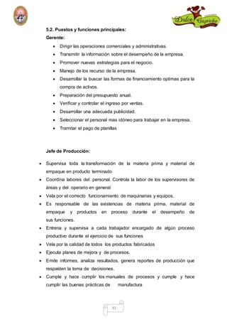 5.2. Puestos y funciones principales: 
Gerente: 
 Dirigir las operaciones comerciales y administrativas. 
 Transmitir la información sobre el desempeño de la empresa. 
 Promover nuevas estrategias para el negocio. 
 Manejo de los recurso de la empresa. 
 Desarrollar la buscar las formas de financiamiento optimas para la 
41 
compra de activos. 
 Preparación del presupuesto anual. 
 Verificar y controlar el ingreso por ventas. 
 Desarrollar una adecuada publicidad. 
 Seleccionar el personal mas idóneo para trabajar en la empresa. 
 Tramitar el pago de planillas 
Jefe de Producción: 
 Supervisa toda la transformación de la materia prima y material de 
empaque en producto terminado 
 Coordina labores del personal. Controla la labor de los supervisores de 
áreas y del operario en general 
 Vela por el correcto funcionamiento de maquinarias y equipos. 
 Es responsable de las existencias de materia prima, material de 
empaque y productos en proceso durante el desempeño de 
sus funciones. 
 Entrena y supervisa a cada trabajador encargado de algún proceso 
productivo durante el ejercicio de sus funciones 
 Vela por la calidad de todos los productos fabricados 
 Ejecuta planes de mejora y de procesos. 
 Emite informes, analiza resultados, genera reportes de producción que 
respalden la toma de decisiones. 
 Cumple y hace cumplir los manuales de procesos y cumple y hace 
cumplir las buenas prácticas de manufactura 
 