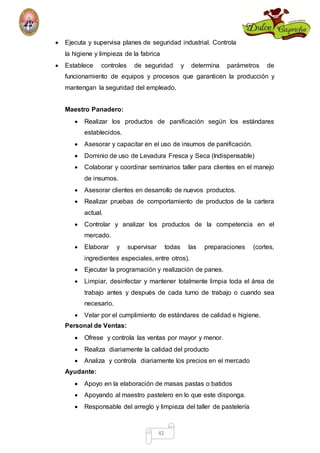  Ejecuta y supervisa planes de seguridad industrial. Controla 
la higiene y limpieza de la fabrica 
 Establece controles de seguridad y determina parámetros de 
funcionamiento de equipos y procesos que garanticen la producción y 
mantengan la seguridad del empleado. 
42 
Maestro Panadero: 
 Realizar los productos de panificación según los estándares 
establecidos. 
 Asesorar y capacitar en el uso de insumos de panificación. 
 Dominio de uso de Levadura Fresca y Seca (Indispensable) 
 Colaborar y coordinar seminarios taller para clientes en el manejo 
de insumos. 
 Asesorar clientes en desarrollo de nuevos productos. 
 Realizar pruebas de comportamiento de productos de la cartera 
actual. 
 Controlar y analizar los productos de la competencia en el 
mercado. 
 Elaborar y supervisar todas las preparaciones (cortes, 
ingredientes especiales, entre otros). 
 Ejecutar la programación y realización de panes. 
 Limpiar, desinfectar y mantener totalmente limpia toda el área de 
trabajo antes y después de cada turno de trabajo o cuando sea 
necesario. 
 Velar por el cumplimiento de estándares de calidad e higiene. 
Personal de Ventas: 
 Ofrese y controla las ventas por mayor y menor. 
 Realiza diariamente la calidad del producto 
 Analiza y controla diariamente los precios en el mercado 
Ayudante: 
 Apoyo en la elaboración de masas pastas o batidos 
 Apoyando al maestro pastelero en lo que este disponga. 
 Responsable del arreglo y limpieza del taller de pastelería 
 