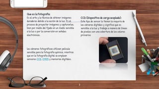 las cámaras fotográficas utilizan película
sensible para la fotografía química, mientras
que en la fotografía digital se emplean
sensores CCD, CMOS y memorias digitales.
Que es la Fotografía:
Es el arte y la técnica de obtener imágenes
duraderas debido a la acción de la luz. Es el
proceso de proyectar imágenes y capturarlas,
bien por medio del fijado en un medio sensible
a la luz o por la conversión en señales
electrónicas.
3
CCD (Dispositivo de carga acoplada):
Este tipo de sensor lo tienen la mayoría de
las cámaras digitales y significa que es
sensible a la luz y trabaja a manera de líneas
de pixeles con una cobertura de los colores
primarios
 