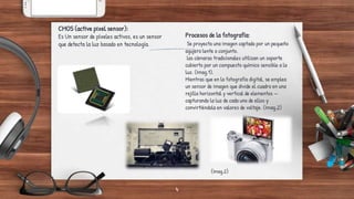 4
CMOS (active pixel sensor):
Es Un sensor de píxeles activos, es un sensor
que detecta la luz basado en tecnología.
(Imag.1)
Procesos de la fotografía:
Se proyecta una imagen captada por un pequeño
agujero lente o conjunto.
las cámaras tradicionales utilizan un soporte
cubierto por un compuesto químico sensible a la
luz. (Imag.1).
Mientras que en la fotografía digital, se emplea
un sensor de imagen que divide el cuadro en una
rejilla horizontal y vertical de elementos —
capturando la luz de cada uno de ellos y
convirtiéndola en valores de voltaje. (Imag.2)
(Imag.2)
 