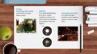Enfoque
El ajuste que sitúa el punto
más nítido de la imagen
donde se desee.
Apertura
Es el ajuste del diafragma
de la lente, medible
mediante el número f, el
cual controla la cantidad de
luz que pasa a través del
objetivo.
Velocidad de obturación
Es el ajuste del lapso
durante el cual el captor es
expuesto a la luz en cada
toma.
 