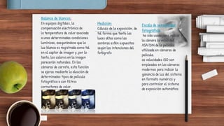 Balance de blancos:
En equipos digitales, la
compensación electrónica de
la temperatura de color asociada
a unas determinadas condiciones
lumínicas, asegurándose que la
luz blanca es registrada como tal
en el captor de imagen y, por lo
tanto, los colores en la imagen
parecerán naturales. En las
cámaras de carrete, esta función
se ejerce mediante la elección de
determinados tipos de película
fotográfica o con filtros
correctores de color.
Medición:
Cálculo de la exposición, de
tal forma que tanto las
luces altas como las
sombras estén expuestas
según las intenciones del
fotógrafo
Escala de sensibilidad
fotográfica:
ha sido usada para indicar a
la cámara la velocidad
ASA/DIN de la película
utilizada en cámaras de
película.
as velocidades ISO son
empleadas en las cámaras
modernas para indicar la
ganancia de luz del sistema
en formato numérico y
para controlar el sistema
de exposición automática.
 