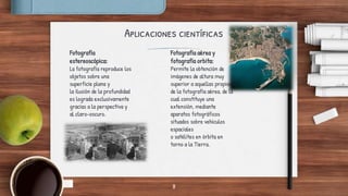 Aplicaciones científicas
Fotografía
estereoscópica:
La fotografía reproduce los
objetos sobre una
superficie plana y
la ilusión de la profundidad
es lograda exclusivamente
gracias a la perspectiva y
al claro-oscuro.
Fotografía aérea y
fotografía orbita:
Permite la obtención de
imágenes de altura muy
superior a aquellas propias
de la fotografía aérea, de la
cual constituye una
extensión, mediante
aparatos fotográficos
situados sobre vehículos
espaciales
o satélites en órbita en
torno a la Tierra.
8
 