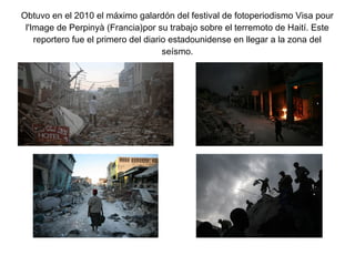 Obtuvo en el 2010 el máximo galardón del festival de fotoperiodismo Visa pour
l'Image de Perpinyà (Francia)por su trabajo sobre el terremoto de Haití. Este
reportero fue el primero del diario estadounidense en llegar a la zona del
seísmo.
 