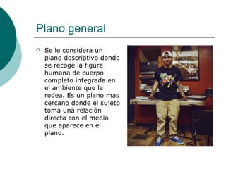 Plano general


Se le considera un
plano descriptivo donde
se recoge la figura
humana de cuerpo
completo integrada en
el ambiente que la
rodea. Es un plano mas
cercano donde el sujeto
toma una relación
directa con el medio
que aparece en el
plano.

 