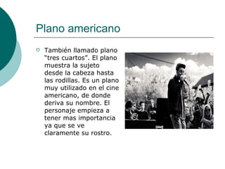 Plano americano


También llamado plano
“tres cuartos”. El plano
muestra la sujeto
desde la cabeza hasta
las rodillas. Es un plano
muy utilizado en el cine
americano, de donde
deriva su nombre. El
personaje empieza a
tener mas importancia
ya que se ve
claramente su rostro.

 