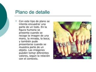 Plano de detalle


Con este tipo de plano se
intenta encuadrar una
parte de un todo. En la
figura humana se
presenta cuando se
recoge la imagen de una
mano, la mirada, la boca;
y también pude
presentarse cuando se
muestra parte de un
objeto. Las imágenes
pueden tomar diferentes
valores, según la relación
con el contexto.

 