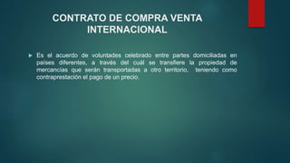 CONTRATO DE COMPRA VENTA
INTERNACIONAL
 Es el acuerdo de voluntades celebrado entre partes domiciliadas en
países diferentes, a través del cuál se transfiere la propiedad de
mercancías que serán transportadas a otro territorio, teniendo como
contraprestación el pago de un precio.
 